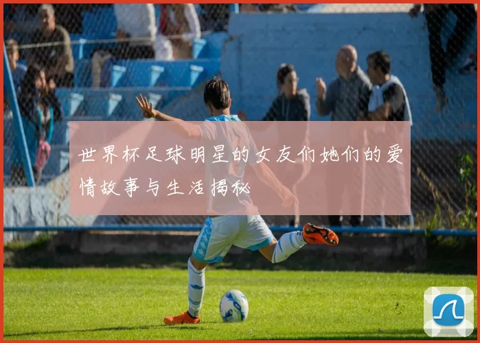 世界杯足球明星的女友们她们的爱情故事与生活揭秘