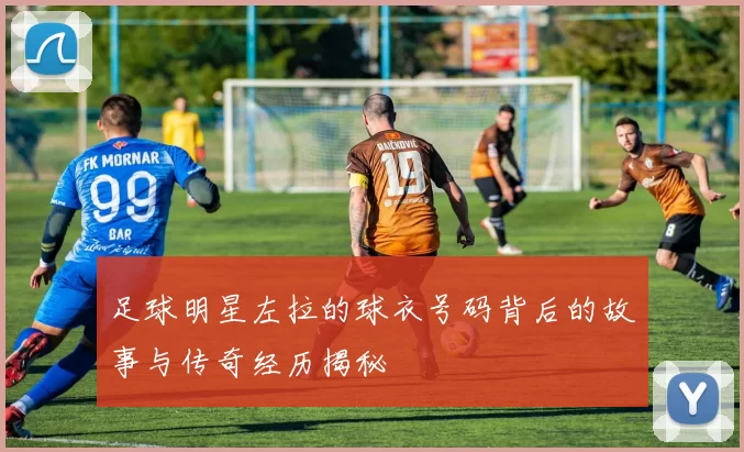 足球明星左拉的球衣号码背后的故事与传奇经历揭秘