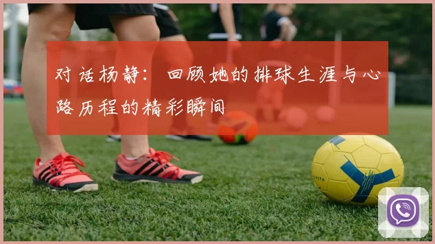 对话杨静：回顾她的排球生涯与心路历程的精彩瞬间
