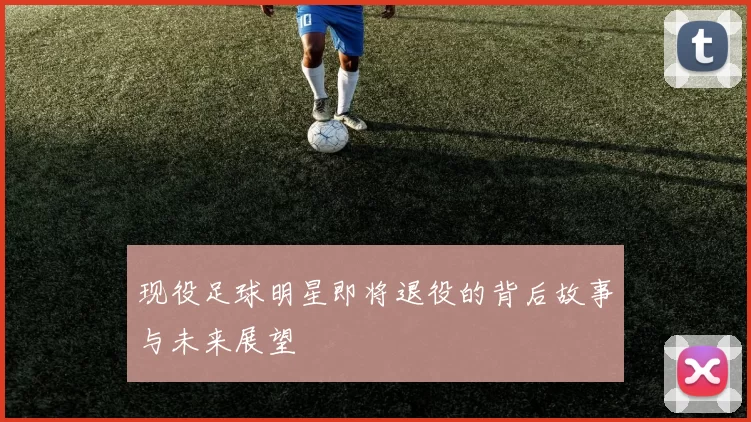 现役足球明星即将退役的背后故事与未来展望