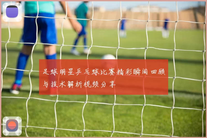 足球明星乒乓球比赛精彩瞬间回顾与技术解析视频分享
