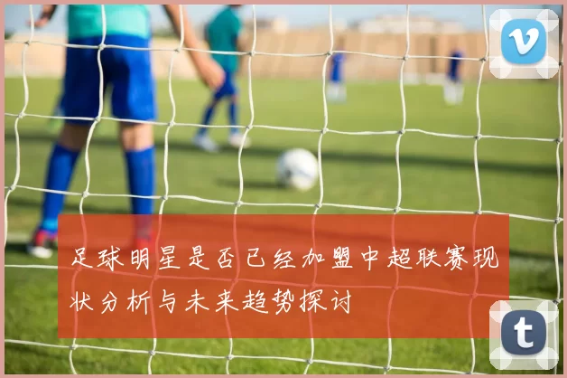 足球明星是否已经加盟中超联赛现状分析与未来趋势探讨