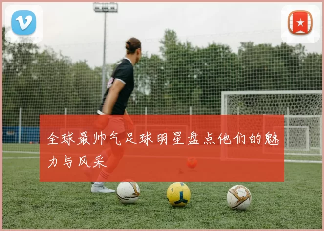 全球最帅气足球明星盘点他们的魅力与风采