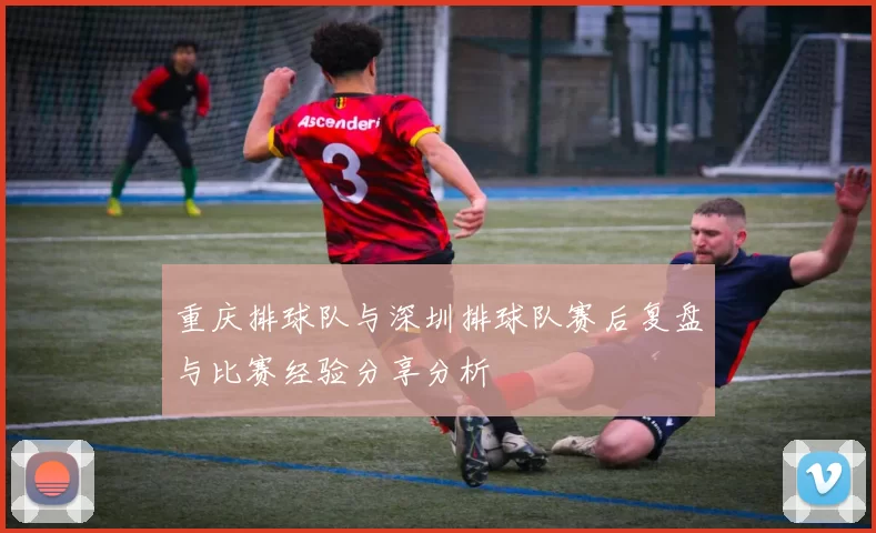 重庆排球队与深圳排球队赛后复盘与比赛经验分享分析