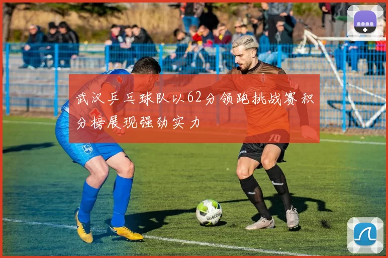 武汉乒乓球队以62分领跑挑战赛积分榜展现强劲实力