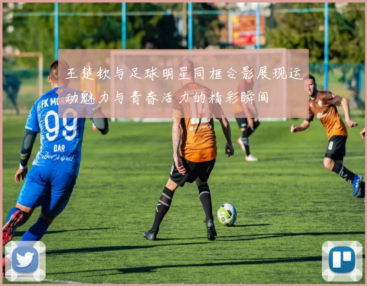 王楚钦与足球明星同框合影展现运动魅力与青春活力的精彩瞬间