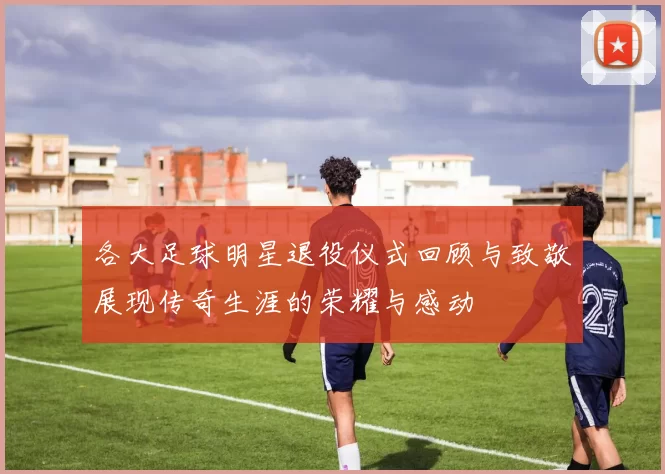 各大足球明星退役仪式回顾与致敬展现传奇生涯的荣耀与感动