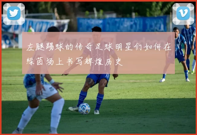 左腿踢球的传奇足球明星们如何在绿茵场上书写辉煌历史