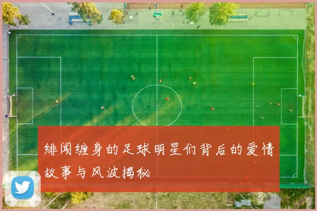 绯闻缠身的足球明星们背后的爱情故事与风波揭秘
