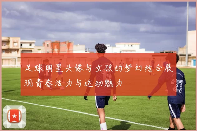 足球明星头像与女孩的梦幻结合展现青春活力与运动魅力