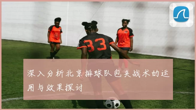 深入分析北京排球队包夹战术的运用与效果探讨