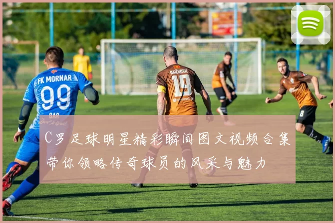 C罗足球明星精彩瞬间图文视频合集带你领略传奇球员的风采与魅力