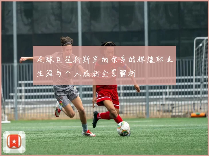 足球巨星科斯罗纳尔多的辉煌职业生涯与个人成就全景解析