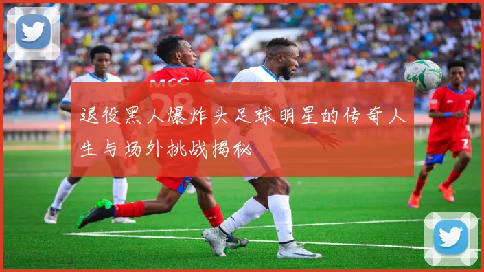 退役黑人爆炸头足球明星的传奇人生与场外挑战揭秘