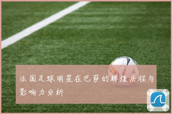 法国足球明星在巴萨的辉煌历程与影响力分析