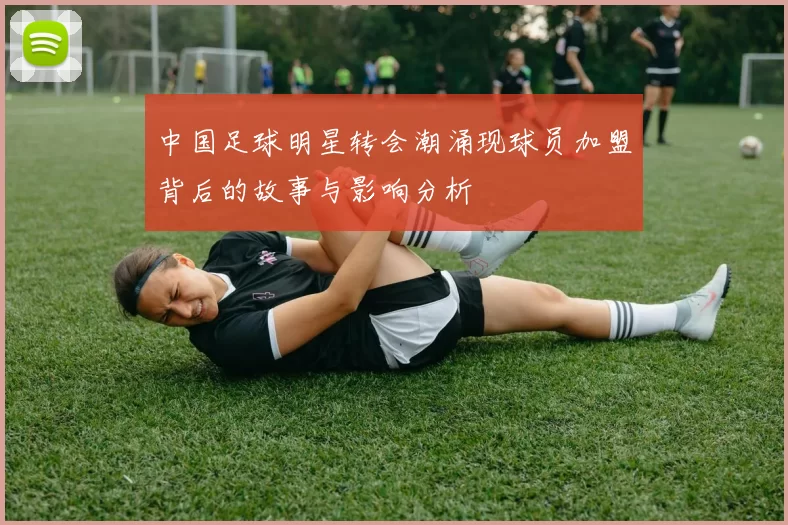 中国足球明星转会潮涌现球员加盟背后的故事与影响分析