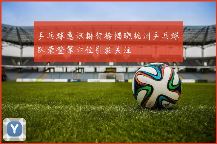 乒乓球意识排行榜揭晓杭州乒乓球队荣登第六位引发关注