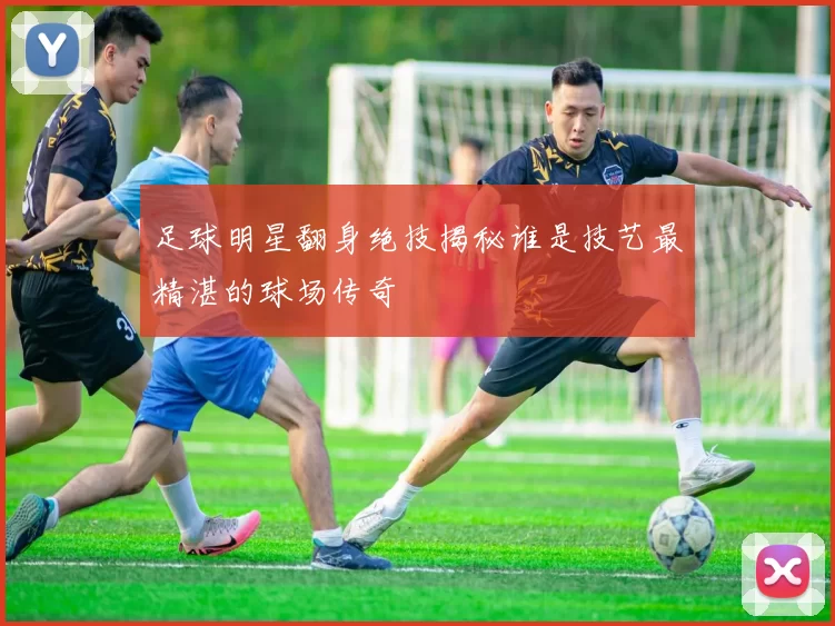 足球明星翻身绝技揭秘谁是技艺最精湛的球场传奇