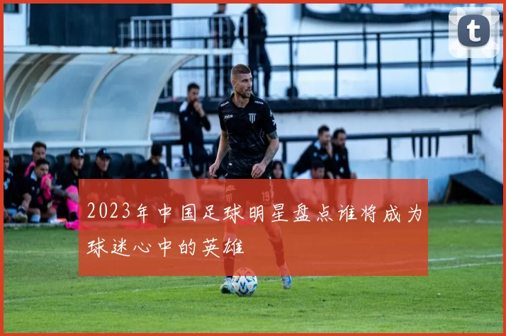 2023年中国足球明星盘点谁将成为球迷心中的英雄