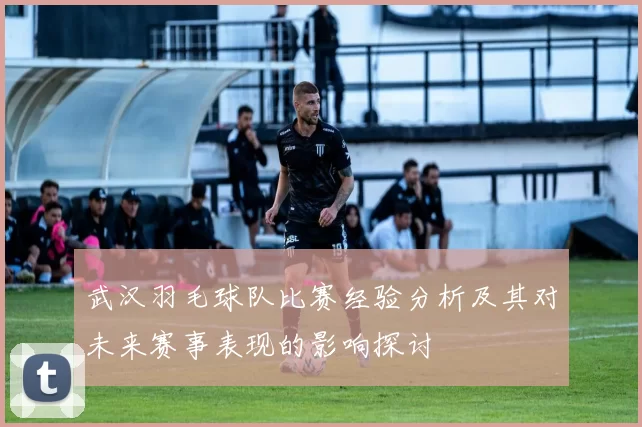 武汉羽毛球队比赛经验分析及其对未来赛事表现的影响探讨