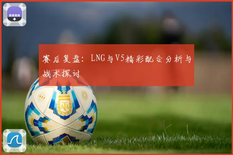 赛后复盘：LNG与V5精彩配合分析与战术探讨