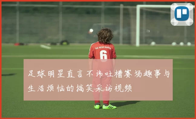 足球明星直言不讳吐槽赛场趣事与生活烦恼的搞笑采访视频