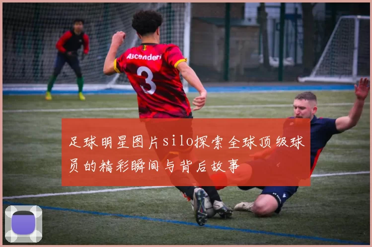 足球明星图片silo探索全球顶级球员的精彩瞬间与背后故事