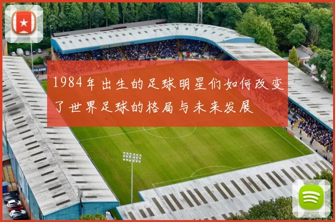 1984年出生的足球明星们如何改变了世界足球的格局与未来发展