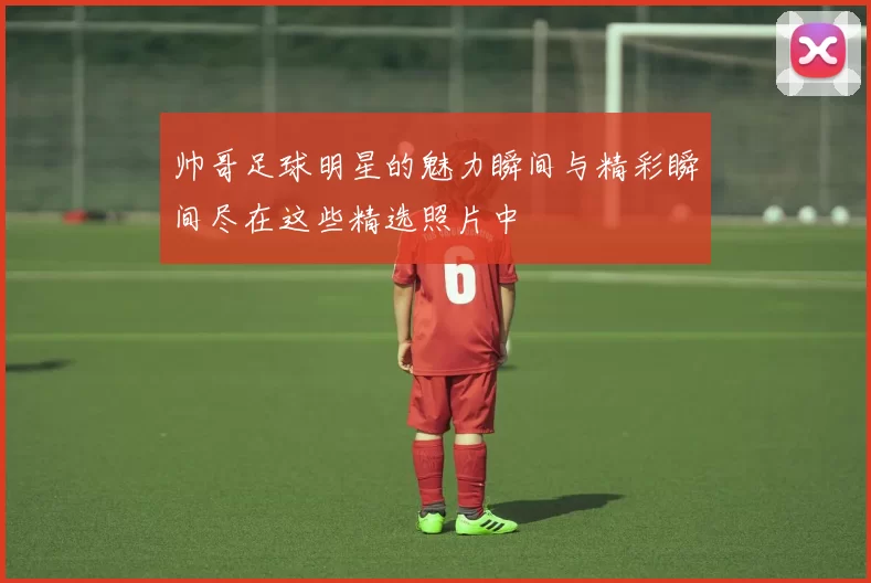 帅哥足球明星的魅力瞬间与精彩瞬间尽在这些精选照片中