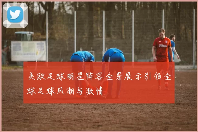 美欧足球明星阵容全景展示引领全球足球风潮与激情