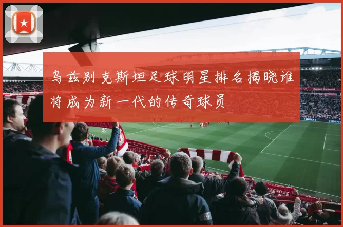 乌兹别克斯坦足球明星排名揭晓谁将成为新一代的传奇球员