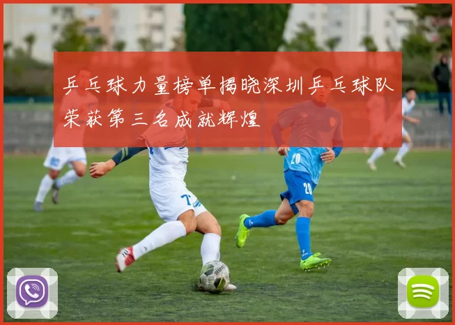 乒乓球力量榜单揭晓深圳乒乓球队荣获第三名成就辉煌