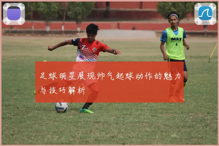 足球明星展现帅气起球动作的魅力与技巧解析