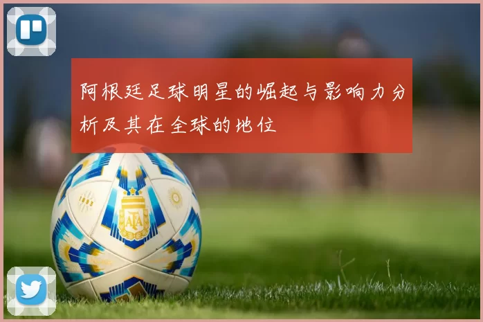 阿根廷足球明星的崛起与影响力分析及其在全球的地位