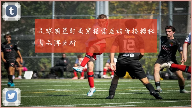 足球明星时尚穿搭背后的价格揭秘与品牌分析
