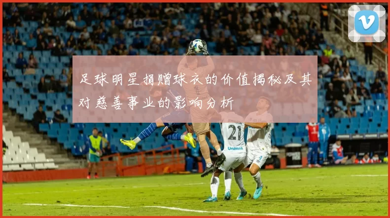 足球明星捐赠球衣的价值揭秘及其对慈善事业的影响分析