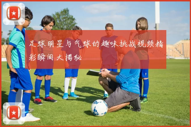 足球明星与气球的趣味挑战视频精彩瞬间大揭秘