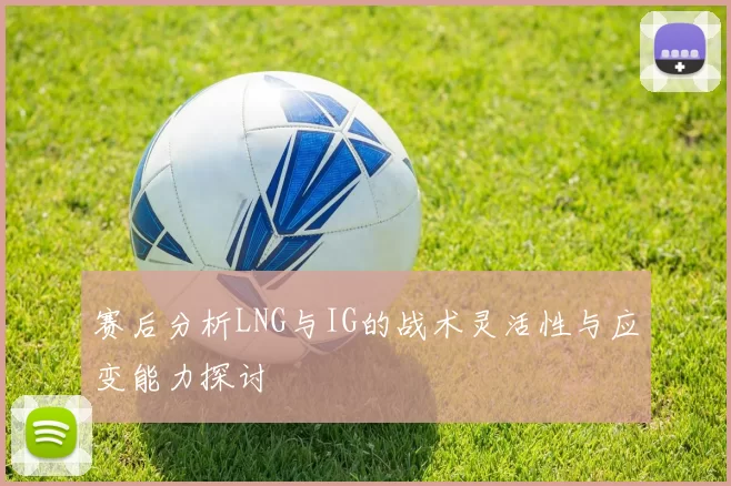 赛后分析LNG与IG的战术灵活性与应变能力探讨