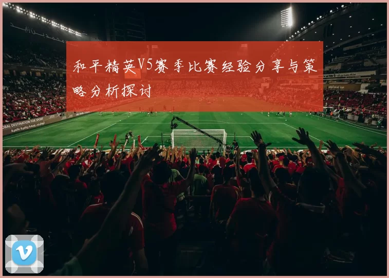 和平精英V5赛季比赛经验分享与策略分析探讨