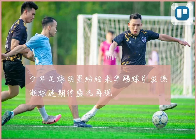 今年足球明星纷纷来华踢球引发热潮球迷期待盛况再现