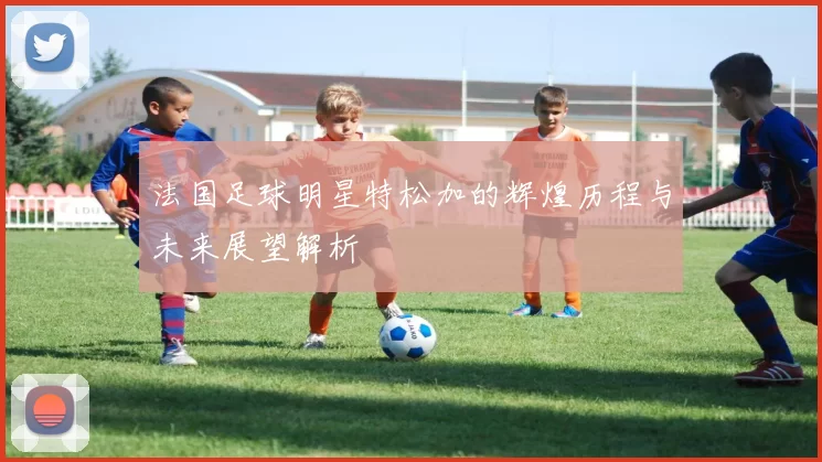 法国足球明星特松加的辉煌历程与未来展望解析