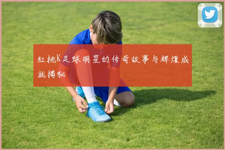 红桃K足球明星的传奇故事与辉煌成就揭秘