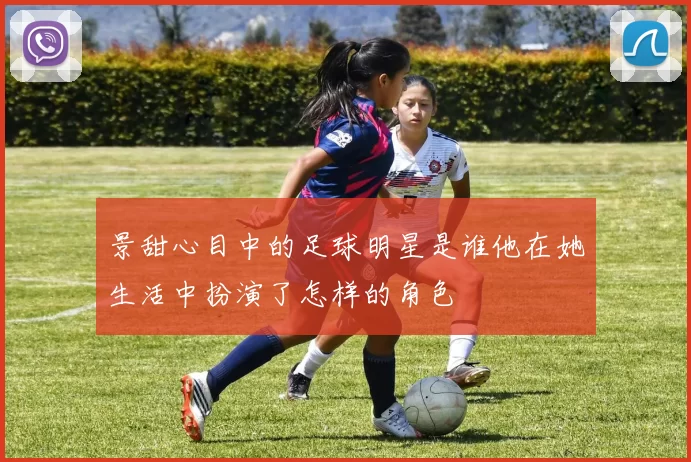 景甜心目中的足球明星是谁他在她生活中扮演了怎样的角色