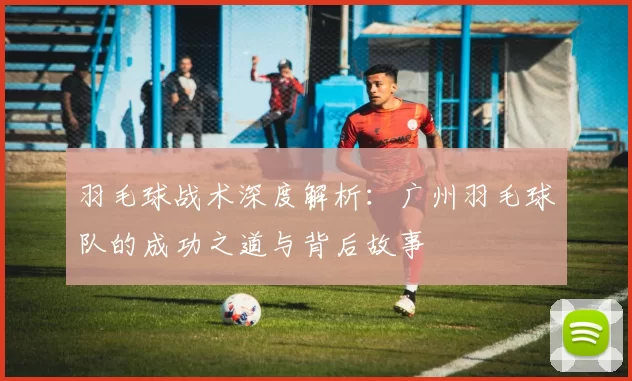 羽毛球战术深度解析：广州羽毛球队的成功之道与背后故事