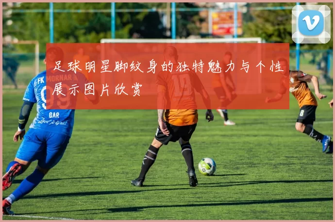 足球明星脚纹身的独特魅力与个性展示图片欣赏