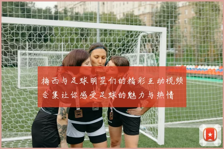 梅西与足球明星们的精彩互动视频合集让你感受足球的魅力与热情