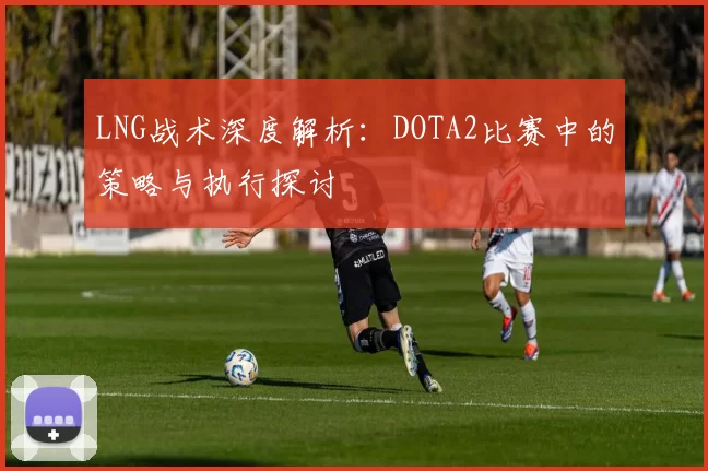 LNG战术深度解析：DOTA2比赛中的策略与执行探讨