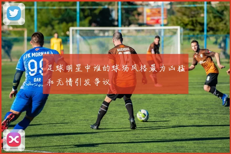 足球明星中谁的球场风格最为凶猛和无情引发争议