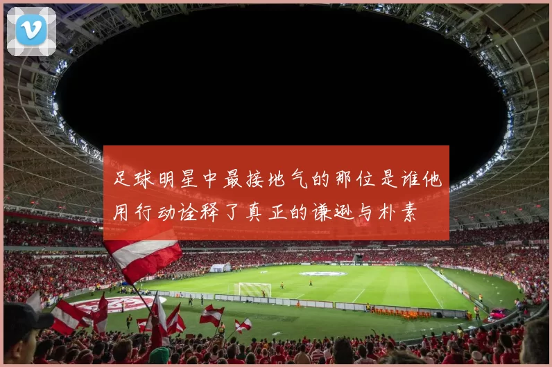 足球明星中最接地气的那位是谁他用行动诠释了真正的谦逊与朴素