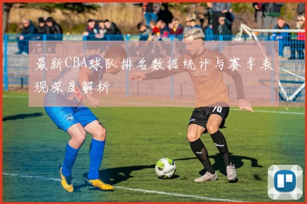 最新CBA球队排名数据统计与赛季表现深度解析